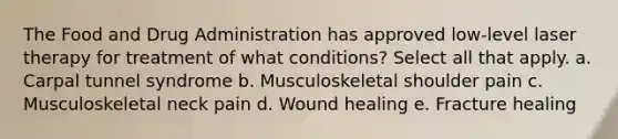 The Food and Drug Administration has approved low-level laser therapy for treatment of what conditions? Select all that apply. a. Carpal tunnel syndrome b. Musculoskeletal shoulder pain c. Musculoskeletal neck pain d. Wound healing e. Fracture healing