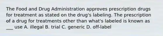 The Food and Drug Administration approves prescription drugs for treatment as stated on the drug's labeling. The prescription of a drug for treatments other than what's labeled is known as ___ use A. illegal B. trial C. generic D. off-label