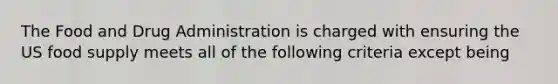 The Food and Drug Administration is charged with ensuring the US food supply meets all of the following criteria except being