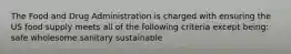 The Food and Drug Administration is charged with ensuring the US food supply meets all of the following criteria except being: safe wholesome sanitary sustainable