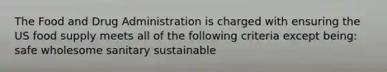 The Food and Drug Administration is charged with ensuring the US food supply meets all of the following criteria except being: safe wholesome sanitary sustainable