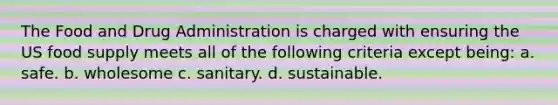 The Food and Drug Administration is charged with ensuring the US food supply meets all of the following criteria except being: a. safe. b. wholesome c. sanitary. d. sustainable.