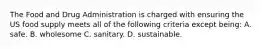 The Food and Drug Administration is charged with ensuring the US food supply meets all of the following criteria except being: A. safe. B. wholesome C. sanitary. D. sustainable.