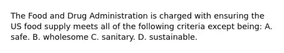 The Food and Drug Administration is charged with ensuring the US food supply meets all of the following criteria except being: A. safe. B. wholesome C. sanitary. D. sustainable.