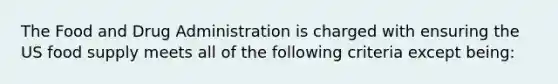 The Food and Drug Administration is charged with ensuring the US food supply meets all of the following criteria except being: