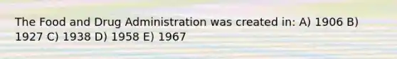 The Food and Drug Administration was created in: A) 1906 B) 1927 C) 1938 D) 1958 E) 1967