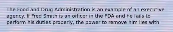 The Food and Drug Administration is an example of an executive agency. If Fred Smith is an officer in the FDA and he fails to perform his duties properly, the power to remove him lies with: