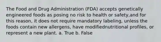 The Food and Drug Administration (FDA) accepts genetically engineered foods as posing no risk to health or safety,and for this reason, it does not require mandatory labeling, unless the foods contain new allergens, have modifiednutritional profiles, or represent a new plant. a. True b. False