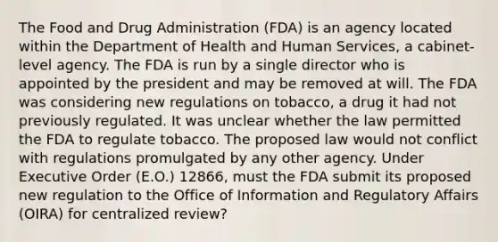 The Food and Drug Administration (FDA) is an agency located within the Department of Health and Human Services, a cabinet-level agency. The FDA is run by a single director who is appointed by the president and may be removed at will. The FDA was considering new regulations on tobacco, a drug it had not previously regulated. It was unclear whether the law permitted the FDA to regulate tobacco. The proposed law would not conflict with regulations promulgated by any other agency. Under Executive Order (E.O.) 12866, must the FDA submit its proposed new regulation to the Office of Information and Regulatory Affairs (OIRA) for centralized review?