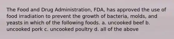 The Food and Drug Administration, FDA, has approved the use of food irradiation to prevent the growth of bacteria, molds, and yeasts in which of the following foods. a. uncooked beef b. uncooked pork c. uncooked poultry d. all of the above