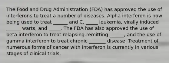 The Food and Drug Administration (FDA) has approved the use of interferons to treat a number of diseases. Alpha interferon is now being used to treat ______ and C, _____ leukemia, virally induced ______ warts, and _____. The FDA has also approved the use of beta interferon to treat relapsing-remitting ______, and the use of gamma interferon to treat chronic _______ disease. Treatment of numerous forms of cancer with interferon is currently in various stages of clinical trials.