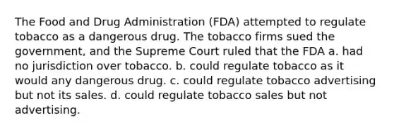 The Food and Drug Administration (FDA) attempted to regulate tobacco as a dangerous drug. The tobacco firms sued the government, and the Supreme Court ruled that the FDA a. had no jurisdiction over tobacco. b. could regulate tobacco as it would any dangerous drug. c. could regulate tobacco advertising but not its sales. d. could regulate tobacco sales but not advertising.