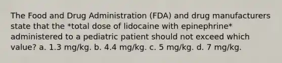 The Food and Drug Administration (FDA) and drug manufacturers state that the *total dose of lidocaine with epinephrine* administered to a pediatric patient should not exceed which value? a. 1.3 mg/kg. b. 4.4 mg/kg. c. 5 mg/kg. d. 7 mg/kg.