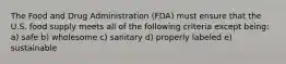 The Food and Drug Administration (FDA) must ensure that the U.S. food supply meets all of the following criteria except being: a) safe b) wholesome c) sanitary d) properly labeled e) sustainable