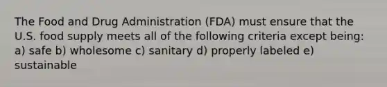 The Food and Drug Administration (FDA) must ensure that the U.S. food supply meets all of the following criteria except being: a) safe b) wholesome c) sanitary d) properly labeled e) sustainable