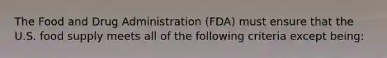 The Food and Drug Administration (FDA) must ensure that the U.S. food supply meets all of the following criteria except being: