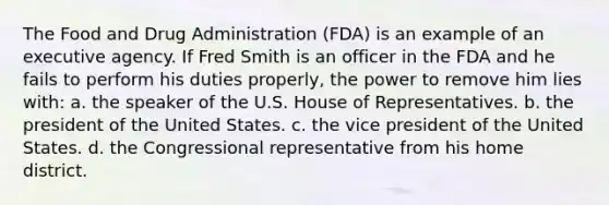 The Food and Drug Administration (FDA) is an example of an executive agency. If Fred Smith is an officer in the FDA and he fails to perform his duties properly, the power to remove him lies with: a. the speaker of the U.S. House of Representatives. b. the president of the United States. c. the vice president of the United States. d. the Congressional representative from his home district.