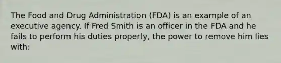 The Food and Drug Administration (FDA) is an example of an executive agency. If Fred Smith is an officer in the FDA and he fails to perform his duties properly, the power to remove him lies with: