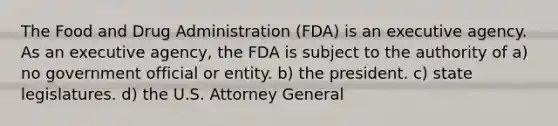 The Food and Drug Administration (FDA) is an executive agency. As an executive agency, the FDA is subject to the authority of a) no government official or entity. b) the president. c) state legislatures. d) the U.S. Attorney General