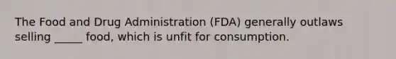 The Food and Drug Administration (FDA) generally outlaws selling _____ food, which is unfit for consumption.