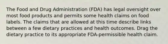 The Food and Drug Administration (FDA) has legal oversight over most food products and permits some health claims on food labels. The claims that are allowed at this time describe links between a few dietary practices and health outcomes. Drag the dietary practice to its appropriate FDA-permissible health claim.