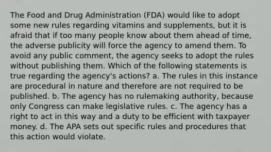 The Food and Drug Administration (FDA) would like to adopt some new rules regarding vitamins and supplements, but it is afraid that if too many people know about them ahead of time, the adverse publicity will force the agency to amend them. To avoid any public comment, the agency seeks to adopt the rules without publishing them. Which of the following statements is true regarding the agency's actions? a. The rules in this instance are procedural in nature and therefore are not required to be published. b. The agency has no rulemaking authority, because only Congress can make legislative rules. c. The agency has a right to act in this way and a duty to be efficient with taxpayer money. d. The APA sets out specific rules and procedures that this action would violate.