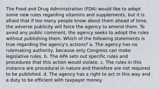 The Food and Drug Administration (FDA) would like to adopt some new rules regarding vitamins and supplements, but it is afraid that if too many people know about them ahead of time, the adverse publicity will force the agency to amend them. To avoid any public comment, the agency seeks to adopt the rules without publishing them. Which of the following statements is true regarding the agency's actions? a. The agency has no rulemaking authority, because only Congress can make legislative rules. b. The APA sets out specific rules and procedures that this action would violate. c. The rules in this instance are procedural in nature and therefore are not required to be published. d. The agency has a right to act in this way and a duty to be efficient with taxpayer money.