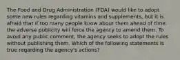 The Food and Drug Administration (FDA) would like to adopt some new rules regarding vitamins and supplements, but it is afraid that if too many people know about them ahead of time, the adverse publicity will force the agency to amend them. To avoid any public comment, the agency seeks to adopt the rules without publishing them. Which of the following statements is true regarding the agency's actions?