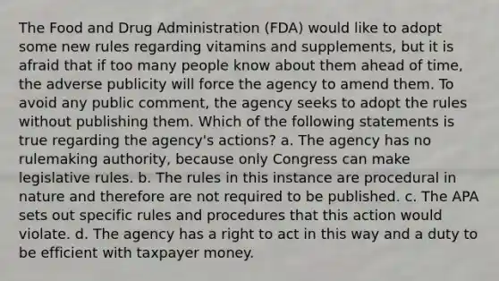 The Food and Drug Administration (FDA) would like to adopt some new rules regarding vitamins and supplements, but it is afraid that if too many people know about them ahead of time, the adverse publicity will force the agency to amend them. To avoid any public comment, the agency seeks to adopt the rules without publishing them. Which of the following statements is true regarding the agency's actions? a. The agency has no rulemaking authority, because only Congress can make legislative rules. b. The rules in this instance are procedural in nature and therefore are not required to be published. c. The APA sets out specific rules and procedures that this action would violate. d. The agency has a right to act in this way and a duty to be efficient with taxpayer money.