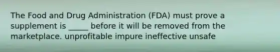 The Food and Drug Administration (FDA) must prove a supplement is _____ before it will be removed from the marketplace. unprofitable impure ineffective unsafe