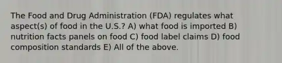 The Food and Drug Administration (FDA) regulates what aspect(s) of food in the U.S.? A) what food is imported B) nutrition facts panels on food C) food label claims D) food composition standards E) All of the above.