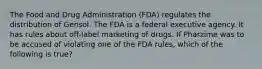 The Food and Drug Administration (FDA) regulates the distribution of Gensol. The FDA is a federal executive agency. It has rules about off-label marketing of drugs. If Pharzime was to be accused of violating one of the FDA rules, which of the following is true?