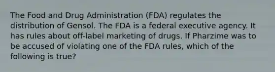 The Food and Drug Administration (FDA) regulates the distribution of Gensol. The FDA is a federal executive agency. It has rules about off-label marketing of drugs. If Pharzime was to be accused of violating one of the FDA rules, which of the following is true?