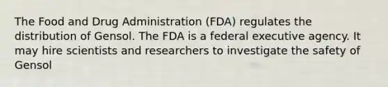 The Food and Drug Administration (FDA) regulates the distribution of Gensol. The FDA is a federal executive agency. It may hire scientists and researchers to investigate the safety of Gensol