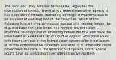 The Food and Drug Administration (FDA) regulates the distribution of Gensol. The FDA is a federal executive agency. It has rules about off-label marketing of drugs. If Pharzime was to be accused of violating one of the FDA rules, which of the following is true? -Pharzime could opt-out of a hearing before the FDA and have the case heard in a Federal District Court. -Pharzime could opt-out of a hearing before the FDA and have the case heard in a Federal Circuit Court of Appeal. -Pharzime could only have the case in the federal court system after it exhausted all of the administrative remedies available to it. -Pharzime could never have the case in the federal court system, since federal courts have no jurisdiction over administrative matters.