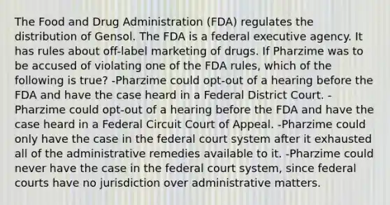 The Food and Drug Administration (FDA) regulates the distribution of Gensol. The FDA is a federal executive agency. It has rules about off-label marketing of drugs. If Pharzime was to be accused of violating one of the FDA rules, which of the following is true? -Pharzime could opt-out of a hearing before the FDA and have the case heard in a Federal District Court. -Pharzime could opt-out of a hearing before the FDA and have the case heard in a Federal Circuit Court of Appeal. -Pharzime could only have the case in the federal court system after it exhausted all of the administrative remedies available to it. -Pharzime could never have the case in the federal court system, since federal courts have no jurisdiction over administrative matters.