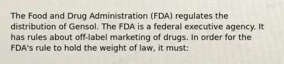 The Food and Drug Administration (FDA) regulates the distribution of Gensol. The FDA is a federal executive agency. It has rules about off-label marketing of drugs. In order for the FDA's rule to hold the weight of law, it must: