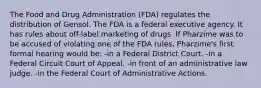 The Food and Drug Administration (FDA) regulates the distribution of Gensol. The FDA is a federal executive agency. It has rules about off-label marketing of drugs. If Pharzime was to be accused of violating one of the FDA rules, Pharzime's first formal hearing would be: -in a Federal District Court. -in a Federal Circuit Court of Appeal. -in front of an administrative law judge. -in the Federal Court of Administrative Actions.