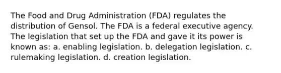 The Food and Drug Administration (FDA) regulates the distribution of Gensol. The FDA is a federal executive agency. The legislation that set up the FDA and gave it its power is known as: a. enabling legislation. b. delegation legislation. c. rulemaking legislation. d. creation legislation.