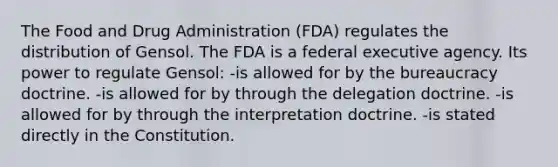 The Food and Drug Administration (FDA) regulates the distribution of Gensol. The FDA is a federal executive agency. Its power to regulate Gensol: -is allowed for by the bureaucracy doctrine. -is allowed for by through the delegation doctrine. -is allowed for by through the interpretation doctrine. -is stated directly in the Constitution.