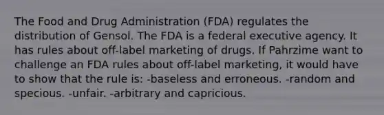 The Food and Drug Administration (FDA) regulates the distribution of Gensol. The FDA is a federal executive agency. It has rules about off-label marketing of drugs. If Pahrzime want to challenge an FDA rules about off-label marketing, it would have to show that the rule is: -baseless and erroneous. -random and specious. -unfair. -arbitrary and capricious.