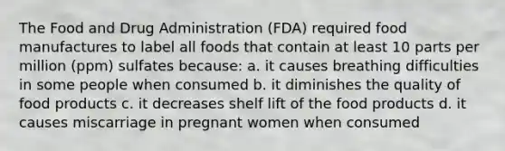 The Food and Drug Administration (FDA) required food manufactures to label all foods that contain at least 10 parts per million (ppm) sulfates because: a. it causes breathing difficulties in some people when consumed b. it diminishes the quality of food products c. it decreases shelf lift of the food products d. it causes miscarriage in pregnant women when consumed