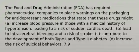 The Food and Drug Administration (FDA) has required pharmaceutical companies to place warnings on the packaging for antidepressant medications that state that these drugs might (a) increase blood pressure in those with a medical history of hypertension, leading to a risk of sudden cardiac death. (b) lead to intracerebral bleeding and a risk of stroke. (c) contribute to the development of both Type I and Type II diabetes. (d) increase the risk of suicidal behaviors. 7.9