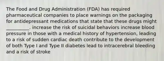 The Food and Drug Administration (FDA) has required pharmaceutical companies to place warnings on the packaging for antidepressant medications that state that these drugs might __________. increase the risk of suicidal behaviors increase blood pressure in those with a medical history of hypertension, leading to a risk of sudden cardiac death contribute to the development of both Type I and Type II diabetes lead to intracerebral bleeding and a risk of stroke