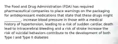 The Food and Drug Administration (FDA) has required pharmaceutical companies to place warnings on the packaging for antidepressant medications that state that these drugs might __________. increase blood pressure in those with a medical history of hypertension, leading to a risk of sudden cardiac death lead to intracerebral bleeding and a risk of stroke increase the risk of suicidal behaviors contribute to the development of both Type I and Type II diabetes