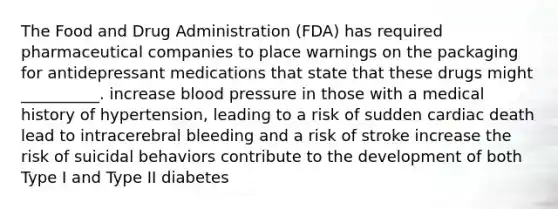 The Food and Drug Administration (FDA) has required pharmaceutical companies to place warnings on the packaging for antidepressant medications that state that these drugs might __________. increase blood pressure in those with a medical history of hypertension, leading to a risk of sudden cardiac death lead to intracerebral bleeding and a risk of stroke increase the risk of suicidal behaviors contribute to the development of both Type I and Type II diabetes