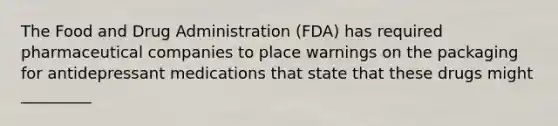 The Food and Drug Administration (FDA) has required pharmaceutical companies to place warnings on the packaging for antidepressant medications that state that these drugs might _________