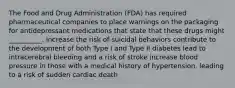 The Food and Drug Administration (FDA) has required pharmaceutical companies to place warnings on the packaging for antidepressant medications that state that these drugs might __________. increase the risk of suicidal behaviors contribute to the development of both Type I and Type II diabetes lead to intracerebral bleeding and a risk of stroke increase blood pressure in those with a medical history of hypertension, leading to a risk of sudden cardiac death