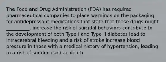 The Food and Drug Administration (FDA) has required pharmaceutical companies to place warnings on the packaging for <a href='https://www.questionai.com/knowledge/kWogsbbtKK-antidepressant-medications' class='anchor-knowledge'>antidepressant medications</a> that state that these drugs might __________. increase the risk of suicidal behaviors contribute to the development of both Type I and Type II diabetes lead to intracerebral bleeding and a risk of stroke increase <a href='https://www.questionai.com/knowledge/kD0HacyPBr-blood-pressure' class='anchor-knowledge'>blood pressure</a> in those with a medical history of hypertension, leading to a risk of sudden cardiac death