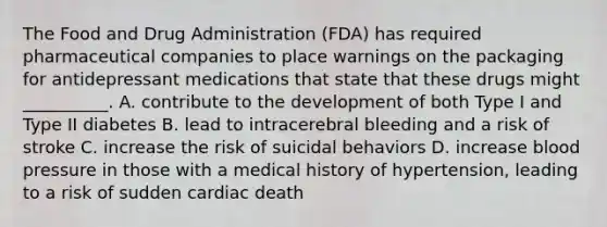 The Food and Drug Administration (FDA) has required pharmaceutical companies to place warnings on the packaging for antidepressant medications that state that these drugs might __________. A. contribute to the development of both Type I and Type II diabetes B. lead to intracerebral bleeding and a risk of stroke C. increase the risk of suicidal behaviors D. increase blood pressure in those with a medical history of hypertension, leading to a risk of sudden cardiac death